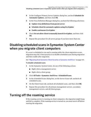 Upgrading and migrating to Symantec Endpoint Protection   151
           Disabling scheduled scans in Symantec System Center when you migrate client computers



           4   In the Configure Primary Server Updates dialog box, uncheck Schedule for
               Automatic Updates, and then click OK.
           5   In the Virus Definition Manager dialog box, uncheck the following selections:
               ■   Update virus definitions from parent server
               ■   Schedule client for automatic updates using LiveUpdate
               ■   Enable continuous LiveUpdate

           6   Check Do not allow client to manually launch LiveUpdate, and then click
               OK.
           7   Repeat this procedure for all server groups if you have more than one.



Disabling scheduled scans in Symantec System Center
when you migrate client computers
           If a scan is scheduled to run and is running while the client migration occurs,
           migration may fail. A best practice is to disable scheduled scans during migration
           and then enable after migration.
           See “Migrating from Symantec Client Security or Symantec AntiVirus” on page 141.
           To disable scheduled scans
           1   In the Symantec System Center, do one of the following actions:
               ■   Right-click a management server.
               ■   Right-click a client group.

           2   Click All Tasks > Symantec AntiVirus > Scheduled Scans.
           3   In the Scheduled Scans dialog box, on the Server Scans tab, uncheck all
               scheduled scans.
           4   On the Client Scans tab, uncheck all scheduled scans, and then click OK.
           5   Repeat this procedure for all primary management servers, secondary
               management servers, and all client groups.



Turning off the roaming service
           If the roaming service is running on client computers, the migration might hang
           and fail to complete. If the roaming service is turned on, you must turn it off before
           starting the migration.
 