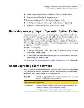 Upgrading and migrating to Symantec Endpoint Protection   153
                                            Unlocking server groups in Symantec System Center



          4   Follow the on-screen prompts until you delete the reporting server.
          5   Repeat this procedure for all reporting servers.
          To delete reporting servers from the Symantec System Center
          1   In the Symantec System Center, right-click and expand Reporting.
          2   Right-click each reporting server, and then click Delete.



Unlocking server groups in Symantec System Center
          If you do not unlock server groups before migration, unpredictable results may
          occur. Also, if the roaming service is enabled for clients, the unlocking the server
          group helps ensure that the clients properly authenticate to a parent server.
          Clients that properly authenticate to a parent server get placed in the database.
          Clients that get placed in the database automatically appear in the correct legacy
          group in the console after installation.
          To unlock a server group
          1   In the Symantec System Center, right-click a locked server group, and then
              click Unlock Server Group.
          2   In the Unlock Server Group dialog box, type the authentication credentials
              if necessary, and then click OK.
          See “Migrating from Symantec Client Security or Symantec AntiVirus” on page 141.



About upgrading client software
          You can use several methods to upgrade Symantec client software. Some methods
          can take up to 30 minutes. Therefore, you may want to upgrade client software
          when most users are not logged on to their computers.

          Table 7-5         Methods to upgrade Symantec Endpoint Protection and Symantec
                            Network Access Control client software

           Upgrade method Description

           AutoUpgrade       Use AutoUpgrade to update clients in one or more groups from the
                             Symantec Endpoint Protection Manager console.

                             See “Upgrading clients by using AutoUpgrade” on page 154.
 
