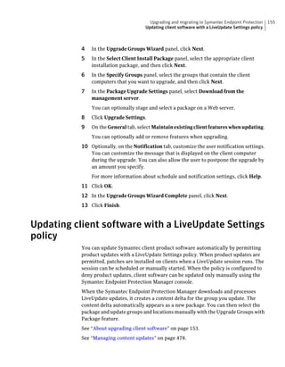 Upgrading and migrating to Symantec Endpoint Protection    155
                                       Updating client software with a LiveUpdate Settings policy



           4   In the Upgrade Groups Wizard panel, click Next.
           5   In the Select Client Install Package panel, select the appropriate client
               installation package, and then click Next.
           6   In the Specify Groups panel, select the groups that contain the client
               computers that you want to upgrade, and then click Next.
           7   In the Package Upgrade Settings panel, select Download from the
               management server.
               You can optionally stage and select a package on a Web server.
           8   Click Upgrade Settings.
           9   On the General tab, select Maintain existing client features when updating.
               You can optionally add or remove features when upgrading.
           10 Optionally, on the Notification tab, customize the user notification settings.
               You can customize the message that is displayed on the client computer
               during the upgrade. You can also allow the user to postpone the upgrade by
               an amount you specify.
               For more information about schedule and notification settings, click Help.
           11 Click OK.
           12 In the Upgrade Groups Wizard Complete panel, click Next.
           13 Click Finish.


Updating client software with a LiveUpdate Settings
policy
           You can update Symantec client product software automatically by permitting
           product updates with a LiveUpdate Settings policy. When product updates are
           permitted, patches are installed on clients when a LiveUpdate session runs. The
           session can be scheduled or manually started. When the policy is configured to
           deny product updates, client software can be updated only manually using the
           Symantec Endpoint Protection Manager console.
           When the Symantec Endpoint Protection Manager downloads and processes
           LiveUpdate updates, it creates a content delta for the group you update. The
           content delta automatically appears as a new package. You can then select the
           package and update groups and locations manually with the Upgrade Groups with
           Package feature.
           See “About upgrading client software” on page 153.
           See “Managing content updates” on page 478.
 