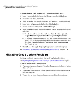 156   Upgrading and migrating to Symantec Endpoint Protection
      Migrating Group Update Providers



                             To update Symantec client software with a LiveUpdate Settings policy
                             1    In the Symantec Endpoint Protection Manager console, click Policies.
                             2    Under Policies, click LiveUpdate.
                             3    In the right pane, on the LiveUpdate Settings tab, click a LiveUpdate policy.
                             4    In the lower-left pane, under Tasks, click Edit the Policy.
                             5    Under LiveUpdate Policy, click Advanced Settings.
                             6    In the Advanced Settings pane, under Product Update Settings, do one of the
                                  following:
                                  ■   To automatically update client software, check Download Symantec
                                      Endpoint Protection product updates using a LiveUpdate server.
                                  ■   To manually update client software with the Upgrade Groups with Package
                                      feature with the Symantec Endpoint Protection Manager console, uncheck
                                      Download Symantec Endpoint Protection product updates using a
                                      LiveUpdate server.

                             7    Click OK, and then apply the policy to a group or a location in a group.
                             See “Performing tasks that are common to all security policies” on page 234.



      Migrating Group Update Providers
                             Use this procedure to migrate clients that are Group Update Providers.
                             See “Migrating from Symantec Client Security or Symantec AntiVirus” on page 141.
                             To migrate Group Update Provider clients
                             1    Upgrade the Symantec Endpoint Protection Manager server to the new version
                                  of the software.
                             2    Upgrade the clients that are Group Update Providers to the new version of
                                  the client software.
                             3    Update the rest of the clients to the new version of the client software.
 