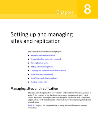 Chapter                            8
Setting up and managing
sites and replication
           This chapter includes the following topics:

           ■   Managing sites and replication

           ■   Determining how many sites you need

           ■   How replication works

           ■   Adding a replication partner

           ■   Changing the automatic replication schedule

           ■   Replicating data on demand

           ■   Specifying which data to replicate

           ■   Deleting remote sites



Managing sites and replication
           The main unit of organization for Symantec Endpoint Protection management is
           a site. A site consists of one database, one or more management servers, and
           clients. By default, you deploy Symantec Endpoint Protection with a single site.
           Organizations with more than one datacenter or physical location generally use
           multiple sites.
           Table 8-1 displays the steps to follow to set up additional sites and manage
           replication.
 