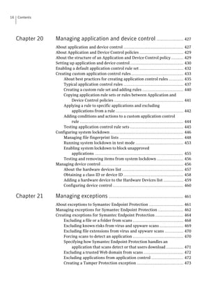 16   Contents




     Chapter 20   Managing application and device control .................... 427
                  About application and device control .............................................             427
                  About Application and Device Control policies .................................                429
                  About the structure of an Application and Device Control policy .........                      429
                  Setting up application and device control ........................................             430
                  Enabling a default application control rule set .................................              432
                  Creating custom application control rules .......................................              433
                       About best practices for creating application control rules ...........                   435
                       Typical application control rules .............................................           437
                       Creating a custom rule set and adding rules ...............................               440
                       Copying application rule sets or rules between Application and
                           Device Control policies ....................................................          441
                       Applying a rule to specific applications and excluding
                           applications from a rule ...................................................          442
                       Adding conditions and actions to a custom application control
                           rule ..............................................................................   444
                       Testing application control rule sets ........................................            445
                  Configuring system lockdown .......................................................            446
                       Managing file fingerprint lists ................................................          448
                       Running system lockdown in test mode ....................................                 453
                       Enabling system lockdown to block unapproved
                           applications ..................................................................       455
                       Testing and removing items from system lockdown ....................                      456
                  Managing device control ..............................................................         456
                       About the hardware devices list ..............................................            457
                       Obtaining a class ID or device ID .............................................           458
                       Adding a hardware device to the Hardware Devices list ...............                     459
                       Configuring device control .....................................................          460

     Chapter 21   Managing exceptions ........................................................ 461
                  About exceptions to Symantec Endpoint Protection ..........................                    461
                  Managing exceptions for Symantec Endpoint Protection ...................                       462
                  Creating exceptions for Symantec Endpoint Protection .....................                     464
                      Excluding a file or a folder from scans ......................................             468
                      Excluding known risks from virus and spyware scans ..................                      469
                      Excluding file extensions from virus and spyware scans ..............                      470
                      Forcing scans to detect an application ......................................              470
                      Specifying how Symantec Endpoint Protection handles an
                          application that scans detect or that users download .............                     471
                      Excluding a trusted Web domain from scans ..............................                   472
                      Excluding applications from application control ........................                   472
                      Creating a Tamper Protection exception ...................................                 473
 