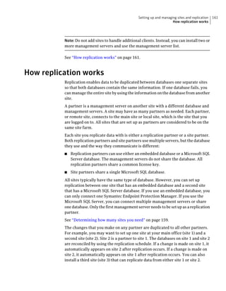 Setting up and managing sites and replication   161
                                                                           How replication works




          Note: Do not add sites to handle additional clients. Instead, you can install two or
          more management servers and use the management server list.

          See “How replication works” on page 161.



How replication works
          Replication enables data to be duplicated between databases one separate sites
          so that both databases contain the same information. If one database fails, you
          can manage the entire site by using the information on the database from another
          site.
          A partner is a management server on another site with a different database and
          management servers. A site may have as many partners as needed. Each partner,
          or remote site, connects to the main site or local site, which is the site that you
          are logged on to. All sites that are set up as partners are considered to be on the
          same site farm.
          Each site you replicate data with is either a replication partner or a site partner.
          Both replication partners and site partners use multiple servers, but the database
          they use and the way they communicate is different:
          ■   Replication partners can use either an embedded database or a Microsoft SQL
              Server database. The management servers do not share the database. All
              replication partners share a common license key.
          ■   Site partners share a single Microsoft SQL database.
          All sites typically have the same type of database. However, you can set up
          replication between one site that has an embedded database and a second site
          that has a Microsoft SQL Server database. If you use an embedded database, you
          can only connect one Symantec Endpoint Protection Manager. If you use the
          Microsoft SQL Server, you can connect multiple management servers or share
          one database. Only the first management server needs to be set up as a replication
          partner.
          See “Determining how many sites you need” on page 159.
          The changes that you make on any partner are duplicated to all other partners.
          For example, you may want to set up one site at your main office (site 1) and a
          second site (site 2). Site 2 is a partner to site 1. The databases on site 1 and site 2
          are reconciled by using the replication schedule. If a change is made on site 1, it
          automatically appears on site 2 after replication occurs. If a change is made on
          site 2, it automatically appears on site 1 after replication occurs. You can also
          install a third site (site 3) that can replicate data from either site 1 or site 2.
 