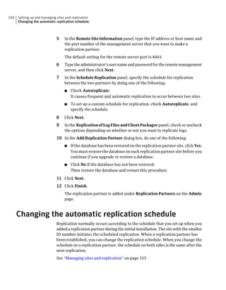 164   Setting up and managing sites and replication
      Changing the automatic replication schedule



                              5    In the Remote Site Information panel, type the IP address or host name and
                                   the port number of the management server that you want to make a
                                   replication partner.
                                   The default setting for the remote server port is 8443.
                              6    Type the administrator’s user name and password for the remote management
                                   server, and then click Next.
                              7    In the Schedule Replication panel, specify the schedule for replication
                                   between the two partners by doing one of the following:
                                   ■   Check Autoreplicate.
                                       It causes frequent and automatic replication to occur between two sites.
                                   ■   To set up a custom schedule for replication, check Autoreplicate, and
                                       specify the schedule.

                              8    Click Next.
                              9    In the Replication of Log Files and Client Packages panel, check or uncheck
                                   the options depending on whether or not you want to replicate logs.
                              10 In the Add Replication Partner dialog box, do one of the following:
                                   ■   If the database has been restored on the replication partner site, click Yes.
                                       You must restore the database on each replication partner site before you
                                       continue if you upgrade or restore a database.
                                   ■   Click No if the database has not been restored.
                                       Then restore the database and restart this procedure.

                              11 Click Next.
                              12 Click Finish.
                                   The replication partner is added under Replication Partners on the Admin
                                   page.



      Changing the automatic replication schedule
                              Replication normally occurs according to the schedule that you set up when you
                              added a replication partner during the initial installation. The site with the smaller
                              ID number initiates the scheduled replication. When a replication partner has
                              been established, you can change the replication schedule. When you change the
                              schedule on a replication partner, the schedule on both sides is the same after the
                              next replication.
                              See “Managing sites and replication” on page 157.
 