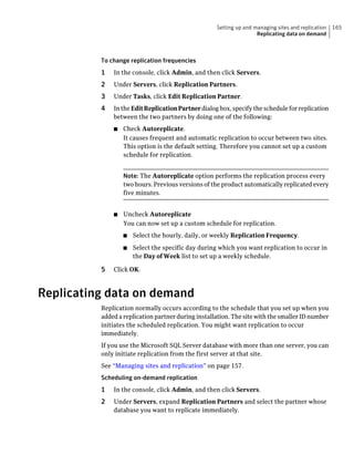 Setting up and managing sites and replication   165
                                                                    Replicating data on demand



          To change replication frequencies
          1   In the console, click Admin, and then click Servers.
          2   Under Servers, click Replication Partners.
          3   Under Tasks, click Edit Replication Partner.
          4   In the Edit Replication Partner dialog box, specify the schedule for replication
              between the two partners by doing one of the following:
              ■   Check Autoreplicate.
                  It causes frequent and automatic replication to occur between two sites.
                  This option is the default setting. Therefore you cannot set up a custom
                  schedule for replication.


                  Note: The Autoreplicate option performs the replication process every
                  two hours. Previous versions of the product automatically replicated every
                  five minutes.


              ■   Uncheck Autoreplicate
                  You can now set up a custom schedule for replication.
                  ■   Select the hourly, daily, or weekly Replication Frequency.
                  ■   Select the specific day during which you want replication to occur in
                      the Day of Week list to set up a weekly schedule.

          5   Click OK.



Replicating data on demand
          Replication normally occurs according to the schedule that you set up when you
          added a replication partner during installation. The site with the smaller ID number
          initiates the scheduled replication. You might want replication to occur
          immediately.
          If you use the Microsoft SQL Server database with more than one server, you can
          only initiate replication from the first server at that site.
          See “Managing sites and replication” on page 157.
          Scheduling on-demand replication
          1   In the console, click Admin, and then click Servers.
          2   Under Servers, expand Replication Partners and select the partner whose
              database you want to replicate immediately.
 