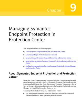 Chapter                           9
Managing Symantec
Endpoint Protection in
Protection Center
          This chapter includes the following topics:

          ■   About Symantec Endpoint Protection and Protection Center

          ■   About upgrading to Protection Center version 2

          ■   About setting up Symantec Endpoint Protection in Protection Center

          ■   About setting up multiple Symantec Endpoint Protection domains in Protection
              Center

          ■   Configuring communication between Symantec Endpoint Protection Manager
              and Protection Center



About Symantec Endpoint Protection and Protection
Center
          Protection Center lets you manage Symantec Endpoint Protection together with
          other Symantec products in a single environment. Symantec Endpoint Protection
          is integrated with Protection Center by means of a series of Web services. These
          Web services provide communication between the Symantec Endpoint Protection
          Manager server and the Protection Center server.
          You can perform the following tasks in Protection Center:
          ■   Run the Symantec Endpoint Protection Manager console from Protection
              Center together with other Symantec product consoles.
 