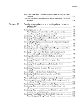 Contents   17




             Restricting the types of exceptions that users can configure on client
                 computers ........................................................................... 473
             Creating exceptions from log events in Symantec Endpoint Protection
                 Manager ............................................................................. 474

Chapter 22   Configuring updates and updating client computer
                protection ...................................................................... 477
             Managing content updates ...........................................................            478
                 About the types of content that LiveUpdate can provide ..............                       481
                 How client computers receive content updates ...........................                    485
             Configuring a site to download content updates ...............................                  491
             Configuring the LiveUpdate download schedule for Symantec
                 Endpoint Protection Manager .................................................               495
             Downloading LiveUpdate content manually to Symantec Endpoint
                 Protection Manager ..............................................................           495
             Checking LiveUpdate server activity ..............................................              496
             Configuring Symantec Endpoint Protection Manager to connect to a
                 proxy server to access the Internet ..........................................              496
             Specifying a proxy server that clients use to communicate to
                 Symantec LiveUpdate or an internal LiveUpdate server ...............                        497
             Enabling and disabling LiveUpdate scheduling for client
                 computers ...........................................................................       498
             Configuring the types of content used to update client
                 computers ...........................................................................       499
             Configuring the LiveUpdate download schedule for client
                 computers ...........................................................................       500
             Configuring the amount of control that users have over
                 LiveUpdate ..........................................................................       501
             Controlling the content revisions that clients use .............................                502
             Configuring the disk space that is used for LiveUpdate
                 downloads ...........................................................................       502
             About randomization of simultaneous content downloads .................                         504
             Randomizing content downloads from the default management server
                 or a Group Update Provider ....................................................             505
             Randomizing content downloads from a LiveUpdate server ................                         505
             Configuring client updates to run when client computers are
                 idle ....................................................................................   506
             Configuring client updates to run when definitions are old or the
                 computer has been disconnected .............................................                507
             Configuring Group Update Providers to distribute content ................                       508
                 About the types of Group Update Providers ...............................                   510
 