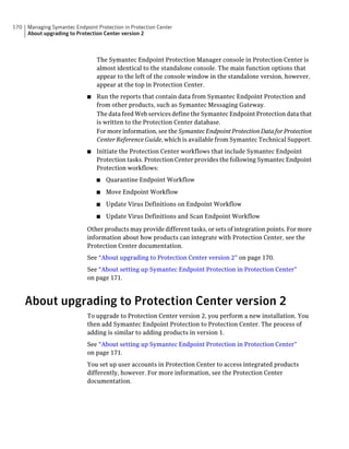 170   Managing Symantec Endpoint Protection in Protection Center
      About upgrading to Protection Center version 2



                                 The Symantec Endpoint Protection Manager console in Protection Center is
                                 almost identical to the standalone console. The main function options that
                                 appear to the left of the console window in the standalone version, however,
                                 appear at the top in Protection Center.
                             ■   Run the reports that contain data from Symantec Endpoint Protection and
                                 from other products, such as Symantec Messaging Gateway.
                                 The data feed Web services define the Symantec Endpoint Protection data that
                                 is written to the Protection Center database.
                                 For more information, see the Symantec Endpoint Protection Data for Protection
                                 Center Reference Guide, which is available from Symantec Technical Support.
                             ■   Initiate the Protection Center workflows that include Symantec Endpoint
                                 Protection tasks. Protection Center provides the following Symantec Endpoint
                                 Protection workflows:
                                 ■   Quarantine Endpoint Workflow
                                 ■   Move Endpoint Workflow
                                 ■   Update Virus Definitions on Endpoint Workflow
                                 ■   Update Virus Definitions and Scan Endpoint Workflow

                             Other products may provide different tasks, or sets of integration points. For more
                             information about how products can integrate with Protection Center, see the
                             Protection Center documentation.
                             See “About upgrading to Protection Center version 2” on page 170.
                             See “About setting up Symantec Endpoint Protection in Protection Center”
                             on page 171.



      About upgrading to Protection Center version 2
                             To upgrade to Protection Center version 2, you perform a new installation. You
                             then add Symantec Endpoint Protection to Protection Center. The process of
                             adding is similar to adding products in version 1.
                             See “About setting up Symantec Endpoint Protection in Protection Center”
                             on page 171.
                             You set up user accounts in Protection Center to access integrated products
                             differently, however. For more information, see the Protection Center
                             documentation.
 