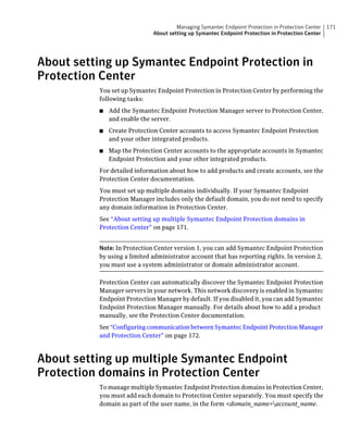 Managing Symantec Endpoint Protection in Protection Center   171
                             About setting up Symantec Endpoint Protection in Protection Center




About setting up Symantec Endpoint Protection in
Protection Center
          You set up Symantec Endpoint Protection in Protection Center by performing the
          following tasks:
          ■   Add the Symantec Endpoint Protection Manager server to Protection Center,
              and enable the server.
          ■   Create Protection Center accounts to access Symantec Endpoint Protection
              and your other integrated products.
          ■   Map the Protection Center accounts to the appropriate accounts in Symantec
              Endpoint Protection and your other integrated products.
          For detailed information about how to add products and create accounts, see the
          Protection Center documentation.
          You must set up multiple domains individually. If your Symantec Endpoint
          Protection Manager includes only the default domain, you do not need to specify
          any domain information in Protection Center.
          See “About setting up multiple Symantec Endpoint Protection domains in
          Protection Center” on page 171.


          Note: In Protection Center version 1, you can add Symantec Endpoint Protection
          by using a limited administrator account that has reporting rights. In version 2,
          you must use a system administrator or domain administrator account.

          Protection Center can automatically discover the Symantec Endpoint Protection
          Manager servers in your network. This network discovery is enabled in Symantec
          Endpoint Protection Manager by default. If you disabled it, you can add Symantec
          Endpoint Protection Manager manually. For details about how to add a product
          manually, see the Protection Center documentation.
          See “Configuring communication between Symantec Endpoint Protection Manager
          and Protection Center” on page 172.



About setting up multiple Symantec Endpoint
Protection domains in Protection Center
          To manage multiple Symantec Endpoint Protection domains in Protection Center,
          you must add each domain to Protection Center separately. You must specify the
          domain as part of the user name, in the form <domain_name>account_name.
 