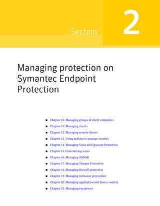 Section                               2
Managing protection on
Symantec Endpoint
Protection

      ■   Chapter 10. Managing groups of client computers

      ■   Chapter 11. Managing clients

      ■   Chapter 12. Managing remote clients

      ■   Chapter 13. Using policies to manage security

      ■   Chapter 14. Managing Virus and Spyware Protection

      ■   Chapter 15. Customizing scans

      ■   Chapter 16. Managing SONAR

      ■   Chapter 17. Managing Tamper Protection

      ■   Chapter 18. Managing firewall protection

      ■   Chapter 19. Managing intrusion prevention

      ■   Chapter 20. Managing application and device control

      ■   Chapter 21. Managing exceptions
 