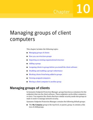 Chapter                       10
Managing groups of client
computers
          This chapter includes the following topics:

          ■   Managing groups of clients

          ■   How you can structure groups

          ■   Importing an existing organizational structure

          ■   Adding a group

          ■   Assigning clients to groups before you install the client software

          ■   Disabling and enabling a group's inheritance

          ■   Blocking clients from being added to groups

          ■   Viewing assigned computers

          ■   Moving a client computer to another group



Managing groups of clients
          In Symantec Endpoint Protection Manager, groups function as containers for the
          endpoints that run the client software. These endpoints can be either computers,
          or users. You organize the clients that have similar security needs into groups to
          make it easier to manage network security.
          Symantec Endpoint Protection Manager contains the following default groups:
          ■   The My Company group is the top-level, or parent, group. It contains a flat
              tree of child groups.
 