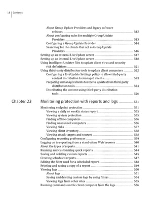 18   Contents




                       About Group Update Providers and legacy software
                            releases ........................................................................    512
                       About configuring rules for multiple Group Update
                            Providers ......................................................................     513
                       Configuring a Group Update Provider ......................................                514
                       Searching for the clients that act as Group Update
                            Providers ......................................................................     516
                  Setting up an external LiveUpdate server ........................................              517
                  Setting up an internal LiveUpdate server ........................................              518
                  Using Intelligent Updater files to update client virus and security
                       risk definitions ....................................................................     521
                  Using third-party distribution tools to update client computers ..........                     522
                       Configuring a LiveUpdate Settings policy to allow third-party
                            content distribution to managed clients ..............................               523
                       Preparing unmanaged clients to receive updates from third-party
                            distribution tools ............................................................      524
                       Distributing the content using third-party distribution
                            tools ............................................................................   526

     Chapter 23   Monitoring protection with reports and logs ............... 531
                  Monitoring endpoint protection ....................................................            531
                       Viewing a daily or weekly status report ....................................              535
                       Viewing system protection .....................................................           535
                       Finding offline computers ......................................................          536
                       Finding unscanned computers ................................................              536
                       Viewing risks .......................................................................     537
                       Viewing client inventory ........................................................         538
                       Viewing attack targets and sources ..........................................             538
                  Configuring reporting preferences .................................................            539
                  Logging on to reporting from a stand-alone Web browser ..................                      540
                  About the types of reports ............................................................        541
                  Running and customizing quick reports .........................................                544
                  Saving and deleting custom reports ...............................................             545
                  Creating scheduled reports ...........................................................         547
                  Editing the filter used for a scheduled report ...................................             548
                  Printing and saving a copy of a report ............................................            549
                  Viewing logs ..............................................................................    550
                       About logs ...........................................................................    551
                       Saving and deleting custom logs by using filters .........................                554
                       Viewing logs from other sites .................................................           555
                  Running commands on the client computer from the logs ..................                       556
 