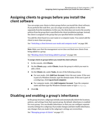 Managing groups of client computers     183
                                    Assigning clients to groups before you install the client software




Assigning clients to groups before you install the
client software
           You can assign your clients to their groups before you install the client software.
           If you perform this task first, you can assign security policies to the client
           separately from the installation. In this case, the client does not receive the security
           policies from the group that is specified in the client installation package. Instead,
           the client is assigned to the group that you specified before installation.
           You add the client based on a user name or a computer name. You cannot add the
           client to more than one group.
           See “Switching a client between user mode and computer mode” on page 200.


           Note: Make sure that the management server does not block new clients from
           being added to a group.
           See “Blocking clients from being added to groups” on page 184.

           To assign clients to groups before you install the client software
           1   In the console, click Clients.
           2   On the Clients page, under Clients, locate the group to which you want to
               add a client.
           3   On the Clients tab, under Tasks, do one of the following actions:
               ■   For user mode, click Add User Account. Enter the user name. If the user
                   is part of a Windows Domain, type the domain name. If the user is part of
                   a workgroup, click Log on local computer.
               ■   For computer mode, click Add Computer Account. Type the computer
                   name and then type the Windows Domain name or type Workgroup.

           4   Click OK.



Disabling and enabling a group's inheritance
           In the group structure, subgroups initially and automatically inherit the locations,
           policies, and settings from their parent group. By default, inheritance is enabled
           for every group. You can disable inheritance so that you can configure separate
           security settings for a subgroup. If you make changes and later enable inheritance,
           any changes that you made in the subgroup's settings are overwritten.
           See “Managing groups of clients” on page 177.
 