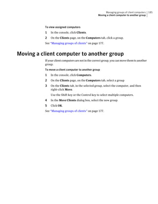 Managing groups of client computers   185
                                                     Moving a client computer to another group



          To view assigned computers
          1   In the console, click Clients.
          2   On the Clients page, on the Computers tab, click a group.
          See “Managing groups of clients” on page 177.



Moving a client computer to another group
          If your client computers are not in the correct group, you can move them to another
          group.
          To move a client computer to another group
          1   In the console, click Computers.
          2   On the Clients page, on the Computers tab, select a group
          3   On the Clients tab, in the selected group, select the computer, and then
              right-click Move.
              Use the Shift key or the Control key to select multiple computers.
          4   In the Move Clients dialog box, select the new group.
          5   Click OK.
          See “Managing groups of clients” on page 177.
 
