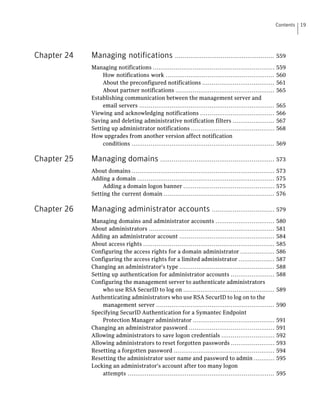 Contents   19




Chapter 24   Managing notifications                   .................................................... 559

             Managing notifications ................................................................       559
                  How notifications work .........................................................         560
                  About the preconfigured notifications ......................................             561
                  About partner notifications ....................................................         565
             Establishing communication between the management server and
                  email servers .......................................................................    565
             Viewing and acknowledging notifications .......................................               566
             Saving and deleting administrative notification filters ......................                567
             Setting up administrator notifications ............................................           568
             How upgrades from another version affect notification
                  conditions ...........................................................................   569

Chapter 25   Managing domains ............................................................ 573
             About domains ...........................................................................     573
             Adding a domain ........................................................................      575
                  Adding a domain logon banner ................................................            575
             Setting the current domain ..........................................................         576

Chapter 26   Managing administrator accounts ................................. 579
             Managing domains and administrator accounts ...............................                   580
             About administrators ..................................................................       581
             Adding an administrator account ..................................................            584
             About access rights .....................................................................     585
             Configuring the access rights for a domain administrator ..................                   586
             Configuring the access rights for a limited administrator ...................                 587
             Changing an administrator's type ..................................................           588
             Setting up authentication for administrator accounts .......................                  588
             Configuring the management server to authenticate administrators
                  who use RSA SecurID to log on ................................................           589
             Authenticating administrators who use RSA SecurID to log on to the
                  management server ..............................................................         590
             Specifying SecurID Authentication for a Symantec Endpoint
                  Protection Manager administrator ...........................................             591
             Changing an administrator password .............................................              591
             Allowing administrators to save logon credentials ............................                592
             Allowing administrators to reset forgotten passwords .......................                  593
             Resetting a forgotten password .....................................................          594
             Resetting the administrator user name and password to admin ...........                       595
             Locking an administrator's account after too many logon
                  attempts .............................................................................   595
 
