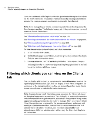 192   Managing clients
      Filtering which clients you can view on the Clients tab



                              After you know the status of a particular client, you can resolve any security issues
                              on the client computers. You can resolve many issues by running commands on
                              groups. For example, you can update content, or enable Auto-Protect.


                              Note: If you manage legacy clients, some newer protection technologies may be
                              listed as not reporting. This behavior is expected. It does not mean that you need
                              to take action on these clients.

                              See “About the client protection status icons” on page 189.
                              See “Running commands on the client computer from the console” on page 199.
                              See “Viewing a client computer's properties” on page 194.
                              See “Filtering which clients you can view on the Clients tab” on page 192.
                              To view the protection status of clients and client computers
                              1     In the console, click Clients.
                              2     On the Clients page, under Clients, locate the group that contains the clients
                                    that you want information about.
                              3     On the Clients tab, click the View drop-down list. Then, select a category.
                                    You can go directly to a particular page by typing the page number in the text
                                    box at the bottom right-hand corner.



      Filtering which clients you can view on the Clients
      tab
                              You can display which clients in a group appear on the Clients tab, based on the
                              operating system or account type. You can display or hide which computers are
                              connected to the management server. You can also configure how many clients
                              appear on each page to make the list easier to manage.


                              Note: You can display which clients in a group appear on the Clients tab, based
                              on the operating system or account type. You can display or hide which computers
                              are connected to the management server. You can also configure how many clients
                              appear on each page to make the list easier to manage. There is now a new Client
                              View Filter setting that is retained by the Management Server and stored with
                              the login name of the individual administrator or limited administrator. If an
                              administrator sets a filter condition, that condition is retained for that
                              administrator. Different administrators will see only the filters that they have
                              set themselves.
 