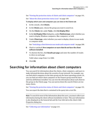 Managing clients   193
                                               Searching for information about client computers



          See “Viewing the protection status of clients and client computers” on page 191.
          See “About the client protection status icons” on page 189.
          To display which users and computers you can view on the Clients tab
          1   In the console, click Clients.
          2   In the Clients pane, choose the group you want to search on.
          3   On the Clients tab, under Tasks, click Set display filter.
          4   In the Set Display Filter dialog box, under Platform type, select whether you
              want to display Windows computers, Mac computers, or both
          5   Under Client type, select whether you want to display clients in user mode
              or computer mode.
              See “Switching a client between user mode and computer mode” on page 200.
          6   Check or uncheck New computers or users that do not have the client
              software installed.
          7   To shorten the list, click Results per page and enter the number of results
              to show on each page.
              Valid values range from 1 to 1000.
          8   Click OK.



Searching for information about client computers
          You can search for information about the clients, client computers, and users to
          make informed decisions about the security of your network. For example, you
          can find which computers in the Sales group run the latest operating system. Or,
          you can find out which client computers in the Finance group need the latest
          antivirus definitions installed. You can view the information about each client in
          the group on the Clients page. You can narrow down the search if there are too
          many clients.
          See “Viewing the protection status of clients and client computers” on page 191.
          You can export the data that is contained in the query into a text file.


          Note: To search for most of the information about the users, you must collect user
          information during the client software installation or later. This user information
          is also displayed on the General tab and the User Info tab in the client's Edit
          Properties dialog box.

          See “Collecting user information” on page 211.
 