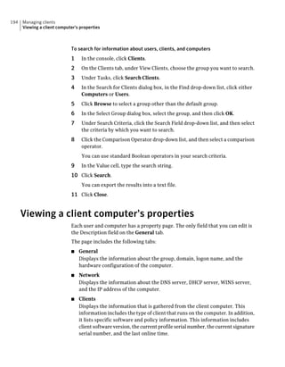 194   Managing clients
      Viewing a client computer's properties



                             To search for information about users, clients, and computers
                             1    In the console, click Clients.
                             2    On the Clients tab, under View Clients, choose the group you want to search.
                             3    Under Tasks, click Search Clients.
                             4    In the Search for Clients dialog box, in the Find drop-down list, click either
                                  Computers or Users.
                             5    Click Browse to select a group other than the default group.
                             6    In the Select Group dialog box, select the group, and then click OK.
                             7    Under Search Criteria, click the Search Field drop-down list, and then select
                                  the criteria by which you want to search.
                             8    Click the Comparison Operator drop-down list, and then select a comparison
                                  operator.
                                  You can use standard Boolean operators in your search criteria.
                             9    In the Value cell, type the search string.
                             10 Click Search.
                                  You can export the results into a text file.
                             11 Click Close.


      Viewing a client computer's properties
                             Each user and computer has a property page. The only field that you can edit is
                             the Description field on the General tab.
                             The page includes the following tabs:
                             ■   General
                                 Displays the information about the group, domain, logon name, and the
                                 hardware configuration of the computer.
                             ■   Network
                                 Displays the information about the DNS server, DHCP server, WINS server,
                                 and the IP address of the computer.
                             ■   Clients
                                 Displays the information that is gathered from the client computer. This
                                 information includes the type of client that runs on the computer. In addition,
                                 it lists specific software and policy information. This information includes
                                 client software version, the current profile serial number, the current signature
                                 serial number, and the last online time.
 