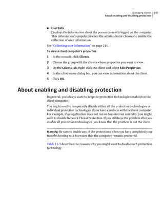 Managing clients   195
                                                        About enabling and disabling protection



          ■   User Info
              Displays the information about the person currently logged on the computer.
              This information is populated when the administrator chooses to enable the
              collection of user information.
          See “Collecting user information” on page 211.
          To view a client computer's properties
          1    In the console, click Clients.
          2    Choose the group with the clients whose properties you want to view.
          3    On the Clients tab, right-click the client and select Edit Properties.
          4    In the client name dialog box, you can view information about the client.
          5    Click OK.



About enabling and disabling protection
          In general, you always want to keep the protection technologies enabled on the
          client computer.
          You might need to temporarily disable either all the protection technologies or
          individual protection technologies if you have a problem with the client computer.
          For example, if an application does not run or does not run correctly, you might
          want to disable Network Threat Protection. If you still have the problem after you
          disable all protection technologies, you know that the problem is not the client.


          Warning: Be sure to enable any of the protections when you have completed your
          troubleshooting task to ensure that the computer remains protected.

          Table 11-3 describes the reasons why you might want to disable each protection
          technology.
 