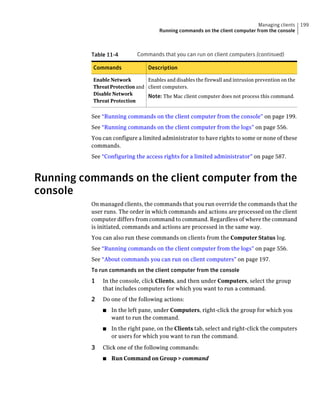 Managing clients     199
                                      Running commands on the client computer from the console



          Table 11-4        Commands that you can run on client computers (continued)

          Commands               Description

          Enable Network        Enables and disables the firewall and intrusion prevention on the
          Threat Protection and client computers.
          Disable Network       Note: The Mac client computer does not process this command.
          Threat Protection


          See “Running commands on the client computer from the console” on page 199.
          See “Running commands on the client computer from the logs” on page 556.
          You can configure a limited administrator to have rights to some or none of these
          commands.
          See “Configuring the access rights for a limited administrator” on page 587.



Running commands on the client computer from the
console
          On managed clients, the commands that you run override the commands that the
          user runs. The order in which commands and actions are processed on the client
          computer differs from command to command. Regardless of where the command
          is initiated, commands and actions are processed in the same way.
          You can also run these commands on clients from the Computer Status log.
          See “Running commands on the client computer from the logs” on page 556.
          See “About commands you can run on client computers” on page 197.
          To run commands on the client computer from the console
          1   In the console, click Clients, and then under Computers, select the group
              that includes computers for which you want to run a command.
          2   Do one of the following actions:
              ■   In the left pane, under Computers, right-click the group for which you
                  want to run the command.
              ■   In the right pane, on the Clients tab, select and right-click the computers
                  or users for which you want to run the command.

          3   Click one of the following commands:
              ■   Run Command on Group > command
 