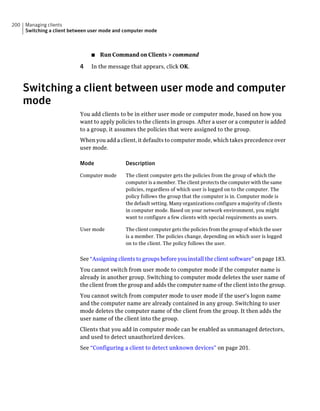 200   Managing clients
      Switching a client between user mode and computer mode



                                 ■   Run Command on Clients > command

                            4    In the message that appears, click OK.



      Switching a client between user mode and computer
      mode
                            You add clients to be in either user mode or computer mode, based on how you
                            want to apply policies to the clients in groups. After a user or a computer is added
                            to a group, it assumes the policies that were assigned to the group.
                            When you add a client, it defaults to computer mode, which takes precedence over
                            user mode.

                            Mode               Description

                            Computer mode      The client computer gets the policies from the group of which the
                                               computer is a member. The client protects the computer with the same
                                               policies, regardless of which user is logged on to the computer. The
                                               policy follows the group that the computer is in. Computer mode is
                                               the default setting. Many organizations configure a majority of clients
                                               in computer mode. Based on your network environment, you might
                                               want to configure a few clients with special requirements as users.

                            User mode          The client computer gets the policies from the group of which the user
                                               is a member. The policies change, depending on which user is logged
                                               on to the client. The policy follows the user.


                            See “Assigning clients to groups before you install the client software” on page 183.
                            You cannot switch from user mode to computer mode if the computer name is
                            already in another group. Switching to computer mode deletes the user name of
                            the client from the group and adds the computer name of the client into the group.
                            You cannot switch from computer mode to user mode if the user's logon name
                            and the computer name are already contained in any group. Switching to user
                            mode deletes the computer name of the client from the group. It then adds the
                            user name of the client into the group.
                            Clients that you add in computer mode can be enabled as unmanaged detectors,
                            and used to detect unauthorized devices.
                            See “Configuring a client to detect unknown devices” on page 201.
 