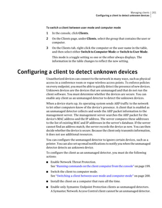 Managing clients   201
                                                   Configuring a client to detect unknown devices



           To switch a client between user mode and computer mode
           1    In the console, click Clients.
           2    On the Clients page, under Clients, select the group that contains the user or
                computer.
           3    On the Clients tab, right-click the computer or the user name in the table,
                and then select either Switch to Computer Mode or Switch to User Mode.
                This mode is a toggle setting so one or the other always displays. The
                information in the table changes to reflect the new setting.



Configuring a client to detect unknown devices
           Unauthorized devices can connect to the network in many ways, such as physical
           access in a conference room or rogue wireless access points. To enforce policies
           on every endpoint, you must be able to quickly detect the presence of new devices.
           Unknown devices are the devices that are unmanaged and that do not run the
           client software. You must determine whether the devices are secure. You can
           enable any client as an unmanaged detector to detect the unknown devices.
           When a device starts up, its operating system sends ARP traffic to the network
           to let other computers know of the device's presence. A client that is enabled as
           an unmanaged detector collects and sends the ARP packet information to the
           management server. The management server searches the ARP packet for the
           device's MAC address and the IP address. The server compares these addresses
           to the list of existing MAC and IP addresses in the server's database. If the server
           cannot find an address match, the server records the device as new. You can then
           decide whether the device is secure. Because the client only transmits information,
           it does not use additional resources.
           You can configure the unmanaged detector to ignore certain devices, such as a
           printer. You can also set up email notifications to notify you when the unmanaged
           detector detects an unknown device.
           To configure the client as an unmanaged detector, you must do the following
           actions:
           ■   Enable Network Threat Protection.
               See “Running commands on the client computer from the console” on page 199.
           ■   Switch the client to computer mode.
               See “Switching a client between user mode and computer mode” on page 200.
           ■   Install the client on a computer that runs all the time.
           ■   Enable only Symantec Endpoint Protection clients as unmanaged detectors.
               A Symantec Network Access Control client cannot be an unmanaged detector.
 