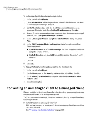 202   Managing clients
      Converting an unmanaged client to a managed client



                             To configure a client to detect unauthorized devices
                             1    In the console, click Clients.
                             2    Under View Clients, select the group that contains the client that you want
                                  to enable as an unmanaged detector.
                             3    On the Clients tab, right-click the client that you want to enable as an
                                  unmanaged detector, and then click Enable as Unmanaged Detector.
                             4    To specify one or more devices to exclude from detection by the unmanaged
                                  detector, click Configure Unmanaged Detector.
                             5    In the Unmanaged Detector Exceptions for client name dialog box, click
                                  Add.
                             6    In the Add Unmanaged Detector Exception dialog box, click one of the
                                  following options:
                                  ■   Exclude detection of an IP address range, and then enter the IP address
                                      range for several devices.
                                  ■   Exclude detection of a MAC address, and then enter the device's MAC
                                      address.

                             7    Click OK.
                             8    Click OK.
                             To display the list of unauthorized devices that the client detects
                             1    In the console, click Home.
                             2    On the Home page, in the Security Status section, click More Details.
                             3    In the Security Status Details dialog box, scroll to the Unknown Device
                                  Failures table.
                             4    Close the dialog box.



      Converting an unmanaged client to a managed client
                             If a user installed a client from the product disc, the client is unmanaged and does
                             not communicate with the management server.
                             You can convert an unmanaged client to a managed client by using either of the
                             following methods:
                             ■   Install the client as a managed computer.
                                 This method converts an unmanaged client to a managed client by reinstalling
                                 the client software.
                                 See “Preparing for client installation” on page 117.
 