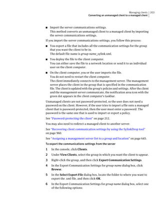 Managing clients   203
                                      Converting an unmanaged client to a managed client



■   Import the server communications settings.
    This method converts an unmanaged client to a managed client by importing
    the server communications settings.
If you import the server communications settings, you follow this process:
■   You export a file that includes all the communication settings for the group
    that you want the client to be in.
    The default file name is group name_sylink.xml.
■   You deploy the file to the client computer.
    You can either save the file to a network location or send it to an individual
    user on the client computer.
■   On the client computer, you or the user imports the file.
    You do not need to restart the client computer.
    The client immediately connects to the management server. The management
    server places the client in the group that is specified in the communication
    file. The client is updated with the group's policies and settings. After the client
    and the management server communicate, the notification area icon with the
    green dot appears in the client computer's taskbar.
Unmanaged clients are not password-protected, so the user does not need a
password on the client. However, if the user tries to import a file onto a managed
client that is password-protected, then the user must enter a password. The
password is the same one that is used to import or export a policy.
See “Password-protecting the client” on page 212.
You may also need to redirect a managed client to another server.
See “Recovering client communication settings by using the SylinkDrop tool”
on page 960.
See “Assigning a management server list to a group and location” on page 645.
To export the communications settings from the server
1    In the console, click Clients.
2    Under View Clients, select the group in which you want the client to appear.
3    Right-click the group, and then click Export Communication Settings.
4    In the Export Communication Settings for group name dialog box, click
     Browse.
5    In the Select Export File dialog box, locate the folder to where you want to
     export the .xml file, and then click OK.
6    In the Export Communication Settings for group name dialog box, select one
     of the following options:
 