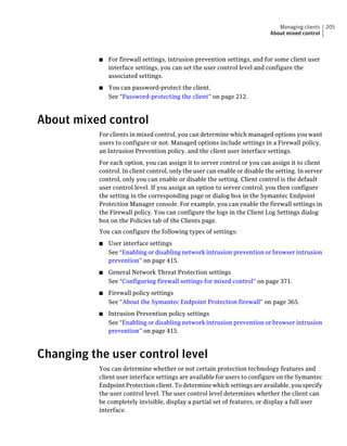 Managing clients     205
                                                                            About mixed control



           ■   For firewall settings, intrusion prevention settings, and for some client user
               interface settings, you can set the user control level and configure the
               associated settings.
           ■   You can password-protect the client.
               See “Password-protecting the client” on page 212.



About mixed control
           For clients in mixed control, you can determine which managed options you want
           users to configure or not. Managed options include settings in a Firewall policy,
           an Intrusion Prevention policy, and the client user interface settings.
           For each option, you can assign it to server control or you can assign it to client
           control. In client control, only the user can enable or disable the setting. In server
           control, only you can enable or disable the setting. Client control is the default
           user control level. If you assign an option to server control, you then configure
           the setting in the corresponding page or dialog box in the Symantec Endpoint
           Protection Manager console. For example, you can enable the firewall settings in
           the Firewall policy. You can configure the logs in the Client Log Settings dialog
           box on the Policies tab of the Clients page.
           You can configure the following types of settings:
           ■   User interface settings
               See “Enabling or disabling network intrusion prevention or browser intrusion
               prevention” on page 415.
           ■   General Network Threat Protection settings
               See “Configuring firewall settings for mixed control” on page 371.
           ■   Firewall policy settings
               See “About the Symantec Endpoint Protection firewall” on page 365.
           ■   Intrusion Prevention policy settings
               See “Enabling or disabling network intrusion prevention or browser intrusion
               prevention” on page 415.



Changing the user control level
           You can determine whether or not certain protection technology features and
           client user interface settings are available for users to configure on the Symantec
           Endpoint Protection client. To determine which settings are available, you specify
           the user control level. The user control level determines whether the client can
           be completely invisible, display a partial set of features, or display a full user
           interface.
 