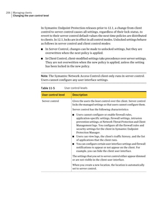 206   Managing clients
      Changing the user control level



                              In Symantec Endpoint Protection releases prior to 12.1, a change from client
                              control to server control causes all settings, regardless of their lock status, to
                              revert to their server control default values the next time policies are distributed
                              to clients. In 12.1, locks are in effect in all control modes. Unlocked settings behave
                              as follows in server control and client control modes:
                              ■   In Server Control, changes can be made to unlocked settings, but they are
                                  overwritten when the next policy is applied.
                              ■   In Client Control, client-modified settings take precedence over server settings.
                                  They are not overwritten when the new policy is applied, unless the setting
                                  has been locked in the new policy.


                              Note: The Symantec Network Access Control client only runs in server control.
                              Users cannot configure any user interface settings.

                              Table 11-5         User control levels

                               User control level      Description

                               Server control          Gives the users the least control over the client. Server control
                                                       locks the managed settings so that users cannot configure them.
                                                       Server control has the following characteristics:

                                                       ■ Users cannot configure or enable firewall rules,
                                                         application-specific settings, firewall settings, intrusion
                                                         prevention settings, or Network Threat Protection and Client
                                                         Management logs. You configure all the firewall rules and
                                                         security settings for the client in Symantec Endpoint
                                                         Protection Manager.
                                                       ■ Users can view logs, the client's traffic history, and the list
                                                         of applications that the client runs.
                                                       ■ You can configure certain user interface settings and firewall
                                                         notifications to appear or not appear on the client. For
                                                         example, you can hide the client user interface.

                                                       The settings that you set to server control either appear dimmed
                                                       or are not visible in the client user interface.

                                                       When you create a new location, the location is automatically
                                                       set to server control.
 