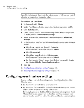 208   Managing clients
      Configuring user interface settings




                              Note: Clients that run in client control or mixed control switch to server control
                              when the server applies a Quarantine policy.

                              To change the user control level
                              1    In the console, click Clients.
                              2    Under View Clients, select the group whose location you want to modify.
                              3    Click the Policies tab.
                              4    Under Location-specific Policies and Settings, under the location you want
                                   to modify, expand Location-specific Settings.
                              5    To the right of Client User Interface Control Settings, click Tasks > Edit
                                   Settings.
                              6    In the Client User Interface Control Settings dialog box, do one of the following
                                   options:
                                   ■   Click Server control, and then click Customize.
                                       Configure any of the settings, and then click OK.
                                   ■   Click Client control.
                                   ■   Click Mixed control, and then click Customize.
                                       Configure any of the settings, and then click OK.
                                   ■   For the Symantec Network Access Control client, you can click Display
                                       the client and Display the notification area icon.

                              7    Click OK.
                              See “Configuring user interface settings” on page 208.
                              See “Locking and unlocking policy settings” on page 241.



      Configuring user interface settings
                              You can configure user interface settings on the client if you do either of the
                              following tasks:
                              ■   Set the client's user control level to server control.
                              ■   Set the client's user control level to mixed control and set the parent feature
                                  on the Client/Server Control Settings tab to Server.
                                  For example, you can set the Show/Hide notification area icon option to Client.
                                  The notification area icon appears on the client and the user can choose to
                                  show or hide the icon. If you set the Show/Hide notification area icon option
 
