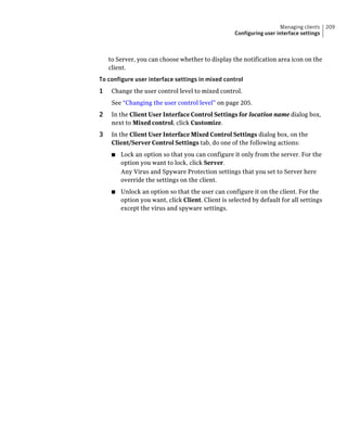 Managing clients   209
                                                    Configuring user interface settings



    to Server, you can choose whether to display the notification area icon on the
    client.
To configure user interface settings in mixed control
1    Change the user control level to mixed control.
     See “Changing the user control level” on page 205.
2    In the Client User Interface Control Settings for location name dialog box,
     next to Mixed control, click Customize.
3    In the Client User Interface Mixed Control Settings dialog box, on the
     Client/Server Control Settings tab, do one of the following actions:
     ■   Lock an option so that you can configure it only from the server. For the
         option you want to lock, click Server.
         Any Virus and Spyware Protection settings that you set to Server here
         override the settings on the client.
     ■   Unlock an option so that the user can configure it on the client. For the
         option you want, click Client. Client is selected by default for all settings
         except the virus and spyware settings.
 