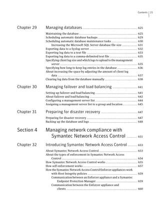 Contents   21




Chapter 29   Managing databases ......................................................... 625
             Maintaining the database .............................................................         625
             Scheduling automatic database backups .........................................                629
             Scheduling automatic database maintenance tasks ...........................                    630
                 Increasing the Microsoft SQL Server database file size ................                    631
             Exporting data to a Syslog server ..................................................           632
             Exporting log data to a text file .....................................................        633
             Exporting log data to a comma-delimited text file .............................                635
             Specifying client log size and which logs to upload to the management
                 server .................................................................................   635
             Specifying how long to keep log entries in the database .....................                  636
             About increasing the space by adjusting the amount of client log
                 data ...................................................................................   637
             Clearing log data from the database manually ..................................                638

Chapter 30   Managing failover and load balancing .......................... 641
             Setting up failover and load balancing ............................................            641
             About failover and load balancing ..................................................           642
             Configuring a management server list ............................................              644
             Assigning a management server list to a group and location ...............                     645

Chapter 31   Preparing for disaster recovery ...................................... 647
             Preparing for disaster recovery ..................................................... 647
             Backing up the database and logs .................................................. 648


Section 4    Managing network compliance with
               Symantec Network Access Control ........... 651
Chapter 32   Introducing Symantec Network Access Control .......... 653
             About Symantec Network Access Control ........................................                 653
             About the types of enforcement in Symantec Network Access
                Control ...............................................................................     654
             How Symantec Network Access Control works .................................                    655
             How self enforcement works .........................................................           657
             How the Symantec Network Access Control Enforcer appliances work
                with Host Integrity policies ....................................................           659
                Communication between an Enforcer appliance and a Symantec
                     Endpoint Protection Manager ...........................................                659
                Communication between the Enforcer appliance and
                     clients ..........................................................................     660
 