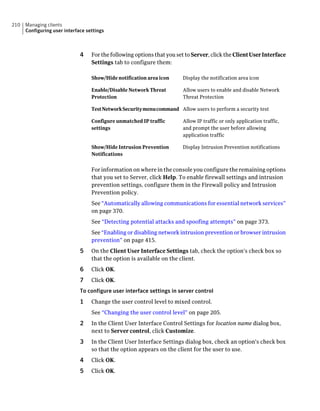 210   Managing clients
      Configuring user interface settings



                              4    For the following options that you set to Server, click the Client User Interface
                                   Settings tab to configure them:

                                   Show/Hide notification area icon      Display the notification area icon

                                   Enable/Disable Network Threat         Allow users to enable and disable Network
                                   Protection                            Threat Protection

                                   TestNetworkSecuritymenucommand Allow users to perform a security test

                                   Configure unmatched IP traffic        Allow IP traffic or only application traffic,
                                   settings                              and prompt the user before allowing
                                                                         application traffic

                                   Show/Hide Intrusion Prevention        Display Intrusion Prevention notifications
                                   Notifications


                                   For information on where in the console you configure the remaining options
                                   that you set to Server, click Help. To enable firewall settings and intrusion
                                   prevention settings, configure them in the Firewall policy and Intrusion
                                   Prevention policy.
                                   See “Automatically allowing communications for essential network services”
                                   on page 370.
                                   See “Detecting potential attacks and spoofing attempts” on page 373.
                                   See “Enabling or disabling network intrusion prevention or browser intrusion
                                   prevention” on page 415.
                              5    On the Client User Interface Settings tab, check the option's check box so
                                   that the option is available on the client.
                              6    Click OK.
                              7    Click OK.
                              To configure user interface settings in server control
                              1    Change the user control level to mixed control.
                                   See “Changing the user control level” on page 205.
                              2    In the Client User Interface Control Settings for location name dialog box,
                                   next to Server control, click Customize.
                              3    In the Client User Interface Settings dialog box, check an option's check box
                                   so that the option appears on the client for the user to use.
                              4    Click OK.
                              5    Click OK.
 