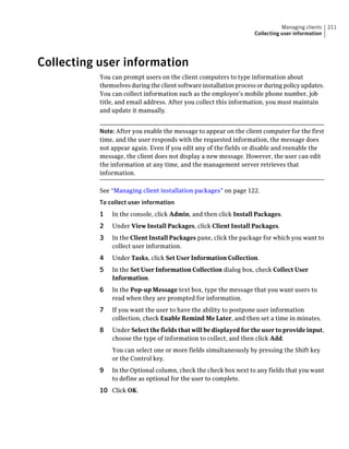Managing clients   211
                                                                    Collecting user information




Collecting user information
           You can prompt users on the client computers to type information about
           themselves during the client software installation process or during policy updates.
           You can collect information such as the employee's mobile phone number, job
           title, and email address. After you collect this information, you must maintain
           and update it manually.


           Note: After you enable the message to appear on the client computer for the first
           time, and the user responds with the requested information, the message does
           not appear again. Even if you edit any of the fields or disable and reenable the
           message, the client does not display a new message. However, the user can edit
           the information at any time, and the management server retrieves that
           information.

           See “Managing client installation packages” on page 122.
           To collect user information
           1   In the console, click Admin, and then click Install Packages.
           2   Under View Install Packages, click Client Install Packages.
           3   In the Client Install Packages pane, click the package for which you want to
               collect user information.
           4   Under Tasks, click Set User Information Collection.
           5   In the Set User Information Collection dialog box, check Collect User
               Information.
           6   In the Pop-up Message text box, type the message that you want users to
               read when they are prompted for information.
           7   If you want the user to have the ability to postpone user information
               collection, check Enable Remind Me Later, and then set a time in minutes.
           8   Under Select the fields that will be displayed for the user to provide input,
               choose the type of information to collect, and then click Add.
               You can select one or more fields simultaneously by pressing the Shift key
               or the Control key.
           9   In the Optional column, check the check box next to any fields that you want
               to define as optional for the user to complete.
           10 Click OK.
 