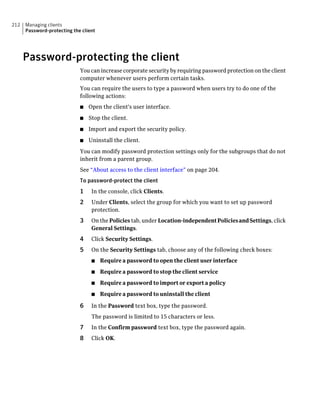 212   Managing clients
      Password-protecting the client




      Password-protecting the client
                             You can increase corporate security by requiring password protection on the client
                             computer whenever users perform certain tasks.
                             You can require the users to type a password when users try to do one of the
                             following actions:
                             ■   Open the client's user interface.
                             ■   Stop the client.
                             ■   Import and export the security policy.
                             ■   Uninstall the client.
                             You can modify password protection settings only for the subgroups that do not
                             inherit from a parent group.
                             See “About access to the client interface” on page 204.
                             To password-protect the client
                             1    In the console, click Clients.
                             2    Under Clients, select the group for which you want to set up password
                                  protection.
                             3    On the Policies tab, under Location-independent Policies and Settings, click
                                  General Settings.
                             4    Click Security Settings.
                             5    On the Security Settings tab, choose any of the following check boxes:
                                  ■    Require a password to open the client user interface
                                  ■    Require a password to stop the client service
                                  ■    Require a password to import or export a policy
                                  ■    Require a password to uninstall the client

                             6    In the Password text box, type the password.
                                  The password is limited to 15 characters or less.
                             7    In the Confirm password text box, type the password again.
                             8    Click OK.
 