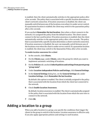 218   Managing remote clients
      Adding a location to a group



                              is enabled, then the client automatically switches to the appropriate policy after
                              a few seconds. The policy that is associated with a specific location determines a
                              client's network connection. If location awareness is disabled, the client can
                              manually switch between any of the locations even when it is under server control.
                              If a quarantine location is enabled, the client may switch to the quarantine policy
                              after a few seconds.
                              If you uncheck Remember the last location, then when a client connects to the
                              network, it is assigned the policy from the default location. The client cannot
                              connect to the last-used location. If location awareness is enabled, then the client
                              automatically switches to the appropriate policy after a few seconds. The policy
                              that is associated with a specific location determines a client's network connection.
                              If location awareness is disabled, the user can manually switch between any of
                              the locations even when the client is under server control. If a quarantine location
                              is enabled, the client may switch to the Quarantine Policy after a few seconds.
                              To enable location awareness for a client
                              1      In the console, click Clients.
                              2      On the Clients page, under Clients, select the group for which you want to
                                     implement automatic switching of locations.
                              3      On the Policies tab, uncheck Inherit policies and settings from parent group
                                     "group name".
                              4      Under Location-independent Policies and Settings, click General Settings.
                              5      In the General Settings dialog box, on the General Settings tab, under
                                     Location Settings, check Remember the last location.
                                     By default, this option is enabled. The client is initially assigned to the policy
                                     that is associated with the location from which the client last connected to
                                     the network.
                              6      Check Enable Location Awareness.
                                     By default, location awareness is enabled. The client is automatically assigned
                                     to the policy that is associated with the location from which the user tries to
                                     connect to the network.
                              7      Click OK.



      Adding a location to a group
                              When you add a location to a group, you specify the conditions that trigger the
                              clients in the group to switch to the location. Location awareness is effective only
                              if you also apply appropriate policies and settings to each location.
 