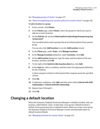 Managing remote clients    219
                                                                    Changing a default location



           See “Managing groups of clients” on page 177.
           See “About strengthening your security policies for remote clients” on page 226.
           To add a location to a group
           1   In the console, click Clients.
           2   In the Clients page, under Clients, select the group for which you want to
               add one or more locations.
           3   On the Policies tab, uncheck Inherit policies and settings from parent group
               "group name".
               You can add locations only to groups that do not inherit policies from a parent
               group.
               You can also click Add Location to run the Add Location wizard.
           4   In the Client page, under Tasks, click Manage Locations.
           5   In the Manage Locations dialog box, under Locations, click Add.
           6   In the Add Location dialog box, type the name and description of the new
               location, and then click OK.
           7   To the right of the Switch to this location when box, click Add.
           8   In the Type list, select a condition, and then select the appropriate definition
               for the condition.
               A client computer switches to the location if the computer meets the specified
               criteria.
           9   Click OK.
           10 To add more conditions, click Add, and then select either Criteria with AND
               relationship or Criteria with OR relationship.
           11 Repeat steps 8 through 9.
           12 Click OK.


Changing a default location
           When the Symantec Endpoint Protection Manager is initially installed, only one
           location, called Default, exists. At that time, every group’s default location is
           Default. Every group must have a default location. When you create a new group,
           the Symantec Endpoint Protection Manager console automatically makes its
           default location Default.
           See “Managing locations for remote clients” on page 215.
 