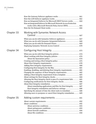 22   Contents




                  How the Gateway Enforcer appliance works ....................................               661
                  How the LAN Enforcer appliance works ..........................................             662
                  How an Integrated Enforcer for Microsoft DHCP Servers works ..........                      664
                  How an Integrated Enforcer for Microsoft Network Access Protection
                     works with a Microsoft Network Policy Server (NPS) ...................                   665
                  How the On-Demand Client works .................................................            666

     Chapter 33   Working with Symantec Network Access
                    Control ........................................................................... 667
                  What you can do with Symantec Enforcer appliances ........................                  667
                  What you can do with Symantec Integrated Enforcers .......................                  668
                  What you can do with On-Demand Clients .......................................              669
                  Deploying Symantec Network Access Control ..................................                670

     Chapter 34   Configuring Host Integrity ............................................... 673
                  What you can do with Host Integrity policies ...................................            674
                  About working with Host Integrity policies .....................................            674
                      About the Quarantine policy ...................................................         674
                  Creating and testing a Host Integrity policy .....................................          675
                  About Host Integrity requirements ................................................          678
                  Adding Host Integrity requirements ..............................................           680
                  Configuring Host Integrity for the Mac ...........................................          681
                  Enabling, disabling, and deleting Host Integrity requirements ............                  682
                  Changing the sequence of Host Integrity requirements .....................                  682
                  Adding a Host Integrity requirement from a template .......................                 683
                  About settings for Host Integrity checks .........................................          684
                  Allowing the Host Integrity check to pass if a requirement fails ..........                 685
                  Configuring notifications for Host Integrity checks ..........................              686
                  About Host Integrity remediation ..................................................         687
                      About remediating applications and files for Host Integrity ..........                  687
                      Host Integrity remediation and Enforcer settings .......................                688
                  Specifying the amount of time the client waits to remediate ...............                 688
                  Allowing users to postpone or cancel Host Integrity remediation ........                    689

     Chapter 35   Adding custom requirements ......................................... 691
                  About custom requirements .........................................................         692
                  About conditions ........................................................................   692
                     About antivirus conditions .....................................................         693
                     About antispyware conditions .................................................           693
                     About firewall conditions .......................................................        694
                     About file conditions .............................................................      694
 