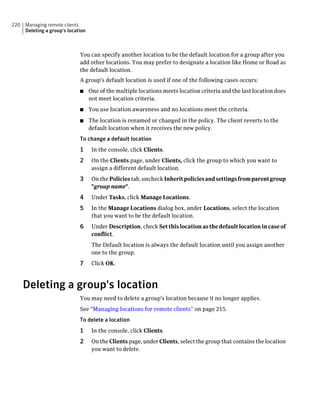 220   Managing remote clients
      Deleting a group's location



                              You can specify another location to be the default location for a group after you
                              add other locations. You may prefer to designate a location like Home or Road as
                              the default location.
                              A group's default location is used if one of the following cases occurs:
                              ■     One of the multiple locations meets location criteria and the last location does
                                    not meet location criteria.
                              ■     You use location awareness and no locations meet the criteria.
                              ■     The location is renamed or changed in the policy. The client reverts to the
                                    default location when it receives the new policy.
                              To change a default location
                              1      In the console, click Clients.
                              2      On the Clients page, under Clients, click the group to which you want to
                                     assign a different default location.
                              3      On the Policies tab, uncheck Inherit policies and settings from parent group
                                     "group name".
                              4      Under Tasks, click Manage Locations.
                              5      In the Manage Locations dialog box, under Locations, select the location
                                     that you want to be the default location.
                              6      Under Description, check Set this location as the default location in case of
                                     conflict.
                                     The Default location is always the default location until you assign another
                                     one to the group.
                              7      Click OK.



      Deleting a group's location
                              You may need to delete a group's location because it no longer applies.
                              See “Managing locations for remote clients” on page 215.
                              To delete a location
                              1      In the console, click Clients.
                              2      On the Clients page, under Clients, select the group that contains the location
                                     you want to delete.
 