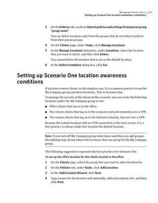 Managing remote clients   221
                                            Setting up Scenario One location awareness conditions



          3    On the Policies tab, uncheck Inherit policies and settings from parent group
               "group name".
               You can delete locations only from the groups that do not inherit policies
               from their parent groups.
          4    On the Clients page, under Tasks, click Manage Locations.
          5    In the Manage Locations dialog box, under Locations, select the location
               that you want to delete, and then click Delete.
               You cannot delete the location that is set as the default location.
          6    In the Delete Condition dialog box, click Yes.



Setting up Scenario One location awareness
conditions
          If you have remote clients, in the simplest case, it is a common practice to use the
          My Company group and three locations. This is Scenario One.
          To manage the security of the clients in this scenario, you can create the following
          locations under the My Company group to use:
          ■   Office clients that log on in the office.
          ■   The remote clients that log on to the corporate network remotely over a VPN.
          ■   The remote clients that log on to the Internet remotely, but not over a VPN.
          Because the remote location with no VPN connection is the least secure, it is a
          best practice to always make this location the default location.


          Note: If you turn off My Company group inheritance and then you add groups,
          the added groups do not inherit the locations that you set up for the My Company
          group.

          The following suggestions represent the best practices for Scenario One.
          To set up the office location for the clients located in the office
          1    On the Clients page, select the group that you want to add a location for.
          2    On the Policies tab, under Tasks, click Add Location.
          3    In the Add Location Wizard, click Next.
          4    Type a name for the location and optionally, add a description of it, and then
               click Next.
 