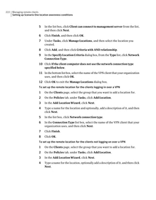 222   Managing remote clients
      Setting up Scenario One location awareness conditions



                             5    In the list box, click Client can connect to management server from the list,
                                  and then click Next.
                             6    Click Finish, and then click OK.
                             7    Under Tasks, click Manage Locations, and then select the location you
                                  created.
                             8    Click Add, and then click Criteria with AND relationship.
                             9    In the Specify Location Criteria dialog box, from the Type list, click Network
                                  Connection Type.
                             10 Click If the client computer does not use the network connection type
                                  specified below.
                             11 In the bottom list box, select the name of the VPN client that your organization
                                  uses, and then click OK.
                             12 Click OK to exit the Manage Locations dialog box.
                             To set up the remote location for the clients logging in over a VPN
                             1    On the Clients page, select the group that you want to add a location for.
                             2    On the Policies tab, under Tasks, click Add Location.
                             3    In the Add Location Wizard, click Next.
                             4    Type a name for the location and optionally, add a description of it, and then
                                  click Next.
                             5    In the list box, click Network connection type.
                             6    In the Connection Type list box, select the name of the VPN client that your
                                  organization uses, and then click Next.
                             7    Click Finish.
                             8    Click OK.
                             To set up the remote location for the clients not logging on over a VPN
                             1    On the Clients page, select the group that you want to add a location for.
                             2    On the Policies tab, under Tasks, click Add Location.
                             3    In the Add Location Wizard, click Next.
                             4    Type a name for the location, optionally add a description of it, and then click
                                  Next.
 