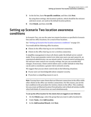 Managing remote clients   223
                                           Setting up Scenario Two location awareness conditions



          5    In the list box, leave No specific condition, and then click Next.
               By using these settings, this location's policies, which should be the strictest
               and most secure, are used as the default location policies.
          6    Click Finish, and then click OK.



Setting up Scenario Two location awareness
conditions
          In Scenario Two, you use the same two remote locations as specified in Scenario
          One and two office locations, for a total of four locations.
          See “Setting up Scenario One location awareness conditions” on page 221.
          You would add the following office locations:
          ■   Clients in the office that log on over an Ethernet connection.
          ■   Clients in the office that log on over a wireless connection.
          It simplifies management to leave all clients under the default server control
          mode. If you want granular control over what your users can and cannot do, an
          experienced administrator can use mixed control. A mixed control setting gives
          the end user some control over security settings, but you can override their
          changes, if necessary. Client control allows users a wider latitude in what they
          can do and so constitutes a greater risk to network security.
          We suggest that you use client control only in the following situations:
          ■   If your users are knowledgeable about computer security.
          ■   If you have a compelling reason to use it.


          Note: You may have some clients that use Ethernet connections in the office while
          other clients in the office use wireless connections. For this reason, you set the
          last condition in the procedure for wireless clients in the office. This condition
          lets you create an Ethernet location Firewall policy rule to block all wireless traffic
          when both kinds of connections are used simultaneously.

          To set up the office location for the clients that are logged on over Ethernet
          1    On the Clients page, select the group that you want to add a location for.
          2    Under Tasks, click Add Location.
          3    In the Add Location Wizard, click Next.
 