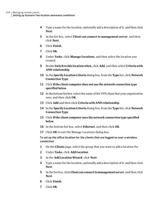 224   Managing remote clients
      Setting up Scenario Two location awareness conditions



                             4    Type a name for the location, optionally add a description of it, and then click
                                  Next.
                             5    In the list box, select Client can connect to management server, and then
                                  click Next.
                             6    Click Finish.
                             7    Click OK.
                             8    Under Tasks, click Manage Locations, and then select the location you
                                  created.
                             9    Beside Switch to this location when, click Add, and then select Criteria with
                                  AND relationship.
                             10 In the Specify Location Criteria dialog box, from the Type list, click Network
                                  Connection Type.
                             11 Click If the client computer does not use the network connection type
                                  specified below.
                             12 In the bottom list box, select the name of the VPN client that your organization
                                  uses, and then click OK.
                             13 Click Add and then click Criteria with AND relationship.
                             14 In the Specify Location Criteria dialog box, from the Type list, click Network
                                  Connection Type.
                             15 Click If the client computer uses the network connection type specified
                                  below.
                             16 In the bottom list box, select Ethernet, and then click OK.
                             17 Click OK to exit the Manage Locations dialog box.
                             To set up the office location for the clients that are logged on over a wireless
                             connection
                             1    On the Clients page, select the group that you want to add a location for.
                             2    Under Tasks, click Add Location.
                             3    In the Add Location Wizard, click Next.
                             4    Type a name for the location, optionally add a description of it, and then click
                                  Next.
                             5    In the list box, click Client can connect to management server, and then click
                                  Next.
                             6    Click Finish.
                             7    Click OK.
 