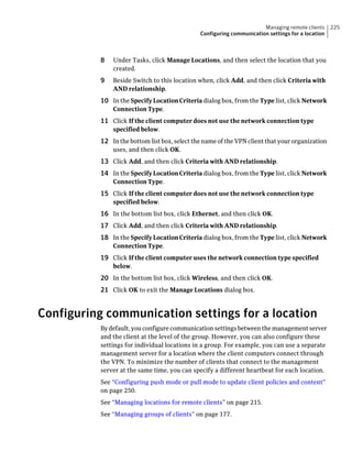 Managing remote clients     225
                                               Configuring communication settings for a location



           8   Under Tasks, click Manage Locations, and then select the location that you
               created.
           9   Beside Switch to this location when, click Add, and then click Criteria with
               AND relationship.
           10 In the Specify Location Criteria dialog box, from the Type list, click Network
               Connection Type.
           11 Click If the client computer does not use the network connection type
               specified below.
           12 In the bottom list box, select the name of the VPN client that your organization
               uses, and then click OK.
           13 Click Add, and then click Criteria with AND relationship.
           14 In the Specify Location Criteria dialog box, from the Type list, click Network
               Connection Type.
           15 Click If the client computer does not use the network connection type
               specified below.
           16 In the bottom list box, click Ethernet, and then click OK.
           17 Click Add, and then click Criteria with AND relationship.
           18 In the Specify Location Criteria dialog box, from the Type list, click Network
               Connection Type.
           19 Click If the client computer uses the network connection type specified
               below.
           20 In the bottom list box, click Wireless, and then click OK.
           21 Click OK to exit the Manage Locations dialog box.


Configuring communication settings for a location
           By default, you configure communication settings between the management server
           and the client at the level of the group. However, you can also configure these
           settings for individual locations in a group. For example, you can use a separate
           management server for a location where the client computers connect through
           the VPN. To minimize the number of clients that connect to the management
           server at the same time, you can specify a different heartbeat for each location.
           See “Configuring push mode or pull mode to update client policies and content”
           on page 250.
           See “Managing locations for remote clients” on page 215.
           See “Managing groups of clients” on page 177.
 
