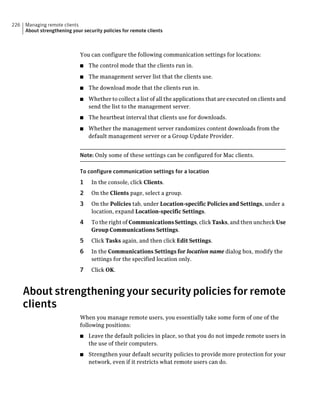226   Managing remote clients
      About strengthening your security policies for remote clients



                              You can configure the following communication settings for locations:
                              ■   The control mode that the clients run in.
                              ■   The management server list that the clients use.
                              ■   The download mode that the clients run in.
                              ■   Whether to collect a list of all the applications that are executed on clients and
                                  send the list to the management server.
                              ■   The heartbeat interval that clients use for downloads.
                              ■   Whether the management server randomizes content downloads from the
                                  default management server or a Group Update Provider.


                              Note: Only some of these settings can be configured for Mac clients.

                              To configure communication settings for a location
                              1    In the console, click Clients.
                              2    On the Clients page, select a group.
                              3    On the Policies tab, under Location-specific Policies and Settings, under a
                                   location, expand Location-specific Settings.
                              4    To the right of Communications Settings, click Tasks, and then uncheck Use
                                   Group Communications Settings.
                              5    Click Tasks again, and then click Edit Settings.
                              6    In the Communications Settings for location name dialog box, modify the
                                   settings for the specified location only.
                              7    Click OK.



      About strengthening your security policies for remote
      clients
                              When you manage remote users, you essentially take some form of one of the
                              following positions:
                              ■   Leave the default policies in place, so that you do not impede remote users in
                                  the use of their computers.
                              ■   Strengthen your default security policies to provide more protection for your
                                  network, even if it restricts what remote users can do.
 