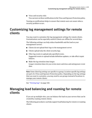Managing remote clients     229
                                         Customizing log management settings for remote clients



          ■   Virus and security risks
              You can turn on these notifications in the Virus and Spyware Protection policy.
          Turning on notifications helps to ensure that remote users are aware when a
          security problem occurs.



Customizing log management settings for remote
clients
          You may want to customize the log management settings for remote clients.
          Customization can be especially useful if clients are offline for several days.
          The following settings can help reduce bandwidth and the load on your
          management servers:
          ■   Clients do not upload their logs to the management server.
          ■   Clients upload only the client security logs.
          ■   Filter log events to upload only specified events.
              Suggested events to upload include definition updates, or side effect repair
              failures.
          ■   Make the log retention time longer.
              Longer retention times let you review more antivirus and antispyware event
              data.


          Note: Some client log settings are specific to a group. Location-specific log settings
          are part of a Virus and Spyware Protection policy. Depending on the log settings
          that you want to customize, you may need to use groups instead of locations to
          manage your remote clients.

          See “Viewing logs” on page 550.



Managing load balancing and roaming for remote
clients
          If you set up multiple sites, you can balance the load on your servers that can be
          created by roaming remote clients.
          The following procedures can help support load balancing for remote or roaming
          clients:
 