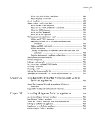 Contents   23




                  About operating system conditions ..........................................            696
                  About registry conditions ......................................................        697
             About functions .........................................................................    698
             About custom requirement logic ...................................................           699
                  About the RETURN statement ................................................             700
                  About the IF, THEN, and ENDIF statement ................................                700
                  About the ELSE statement ......................................................         700
                  About the NOT keyword ........................................................          700
                  About AND, OR keywords ......................................................           701
             Writing a custom requirement script .............................................            701
                  Adding an IF THEN statement ................................................            703
                  Switching between the IF statement and the IF NOT
                      statement .....................................................................     703
                  Adding an ELSE statement .....................................................          703
                  Adding a comment ................................................................       704
                  Copying and pasting IF statements, conditions, functions, and
                      comments .....................................................................      704
                  Deleting a statement, condition, or function ..............................             704
             Displaying a message dialog box ....................................................         705
             Downloading a file ......................................................................    706
             Setting a registry value ................................................................    706
             Incrementing a registry DWORD value ...........................................              707
             Running a program .....................................................................      708
             Running a script .........................................................................   709
             Setting the timestamp of a file ......................................................       710
             Specifying a wait time for the custom requirement script ..................                  711

Chapter 36   Introducing the Symantec Network Access Control
                 Enforcer appliances .................................................... 713
             About the Symantec Network Access Control Enforcer
                appliances ........................................................................... 713
             Support for third-party enforcement solutions ................................ 714

Chapter 37   Installing all types of Enforcer appliances ................... 715
             About installing an Enforcer appliance ...........................................           715
             Installing an Enforcer appliance ....................................................        716
             About the Enforcer appliance indicators and controls .......................                 716
             Setting up an Enforcer appliance ...................................................         718
             Logging on to an Enforcer appliance ..............................................           719
             Configuring an Enforcer appliance ................................................           720
 