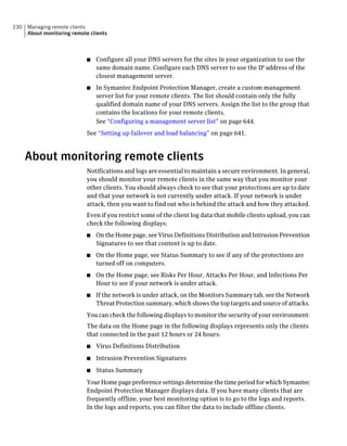 230   Managing remote clients
      About monitoring remote clients



                             ■   Configure all your DNS servers for the sites in your organization to use the
                                 same domain name. Configure each DNS server to use the IP address of the
                                 closest management server.
                             ■   In Symantec Endpoint Protection Manager, create a custom management
                                 server list for your remote clients. The list should contain only the fully
                                 qualified domain name of your DNS servers. Assign the list to the group that
                                 contains the locations for your remote clients.
                                 See “Configuring a management server list” on page 644.
                             See “Setting up failover and load balancing” on page 641.



      About monitoring remote clients
                             Notifications and logs are essential to maintain a secure environment. In general,
                             you should monitor your remote clients in the same way that you monitor your
                             other clients. You should always check to see that your protections are up to date
                             and that your network is not currently under attack. If your network is under
                             attack, then you want to find out who is behind the attack and how they attacked.
                             Even if you restrict some of the client log data that mobile clients upload, you can
                             check the following displays:
                             ■   On the Home page, see Virus Definitions Distribution and Intrusion Prevention
                                 Signatures to see that content is up to date.
                             ■   On the Home page, see Status Summary to see if any of the protections are
                                 turned off on computers.
                             ■   On the Home page, see Risks Per Hour, Attacks Per Hour, and Infections Per
                                 Hour to see if your network is under attack.
                             ■   If the network is under attack, on the Monitors Summary tab, see the Network
                                 Threat Protection summary, which shows the top targets and source of attacks.
                             You can check the following displays to monitor the security of your environment:
                             The data on the Home page in the following displays represents only the clients
                             that connected in the past 12 hours or 24 hours:
                             ■   Virus Definitions Distribution
                             ■   Intrusion Prevention Signatures
                             ■   Status Summary
                             Your Home page preference settings determine the time period for which Symantec
                             Endpoint Protection Manager displays data. If you have many clients that are
                             frequently offline, your best monitoring option is to go to the logs and reports.
                             In the logs and reports, you can filter the data to include offline clients.
 