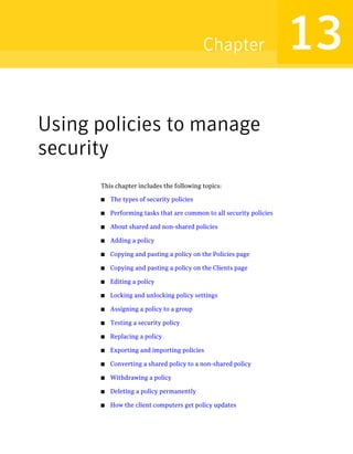 Chapter                    13
Using policies to manage
security
      This chapter includes the following topics:

      ■   The types of security policies

      ■   Performing tasks that are common to all security policies

      ■   About shared and non-shared policies

      ■   Adding a policy

      ■   Copying and pasting a policy on the Policies page

      ■   Copying and pasting a policy on the Clients page

      ■   Editing a policy

      ■   Locking and unlocking policy settings

      ■   Assigning a policy to a group

      ■   Testing a security policy

      ■   Replacing a policy

      ■   Exporting and importing policies

      ■   Converting a shared policy to a non-shared policy

      ■   Withdrawing a policy

      ■   Deleting a policy permanently

      ■   How the client computers get policy updates
 